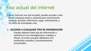 Uso actual del internet
• Al ser internet una red mundial, puedes acceder a ella
desde cualquier parte y utilizarla para comunicarte,
trabajar, estudiar, informarte, jugar, entretenerte, y
un sinfín de actividades más.
1.- ACCEDER A CUALQUIER TIPO DE INFORMACIÓN
Puedes obtener todo tipo de información y
utilizarla en tus investigaciones, trabajos u
oficios. Es como una gran biblioteca con
contenidos variados y constantemente
actualizados.
 