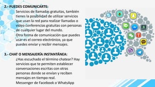 2.- PUEDES COMUNICARTE:
Servicios de llamadas gratuitas, también
tienes la posibilidad de utilizar servicios
que usan la red para realizar llamadas o
video conferencias gratuitas con personas
de cualquier lugar del mundo.
Otra forma de comunicación que puedes
usar es el correo electrónico, ya que
puedes enviar y recibir mensajes.
3.- CHAT O MENSAJERÍA INSTANTÁNEA:
¿Has escuchado el término chatear? Hay
servicios que te permiten establecer
conversaciones escritas con otras
personas donde se envían y reciben
mensajes en tiempo real.
Messenger de Facebook o WhatsApp
 