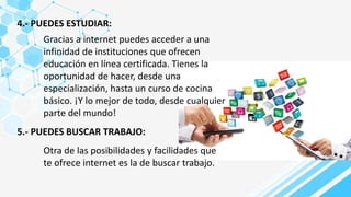 4.- PUEDES ESTUDIAR:
Gracias a internet puedes acceder a una
infinidad de instituciones que ofrecen
educación en línea certificada. Tienes la
oportunidad de hacer, desde una
especialización, hasta un curso de cocina
básico. ¡Y lo mejor de todo, desde cualquier
parte del mundo!
5.- PUEDES BUSCAR TRABAJO:
Otra de las posibilidades y facilidades que
te ofrece internet es la de buscar trabajo.
 