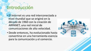 Introducción
• El Internet es una red interconectada a
nivel mundial que se originó en la
década de 1960 con la creación de
ARPANET, una red inicial de
comunicaciones de alta velocidad.
• Desde entonces, ha evolucionado hasta
convertirse en una herramienta esencial
para la comunicación y el comercio.
 
