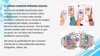 6.- PUEDES CONOCER PERSONAS NUEVAS
En internet también encontrarás otros
servicios en línea que se conocen como
redes sociales. En estas redes puedes
establecer contacto con tu círculo de amigos,
compañeros de trabajo, conocidos o
personas que quieras conocer. Con las redes
sociales puedes saber lo que hacen, lo que
les gusta, ver sus fotos más recientes o
establecer comunicación.
Allí tienes la posibilidad de dar a conocer
eventos de tu vida publicando opiniones,
fotografías, videos, etc.
 