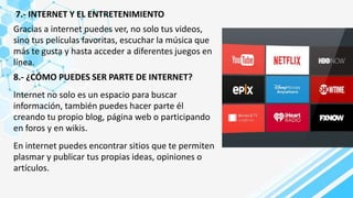 7.- INTERNET Y EL ENTRETENIMIENTO
Gracias a internet puedes ver, no solo tus videos,
sino tus películas favoritas, escuchar la música que
más te gusta y hasta acceder a diferentes juegos en
línea.
8.- ¿CÓMO PUEDES SER PARTE DE INTERNET?
Internet no solo es un espacio para buscar
información, también puedes hacer parte él
creando tu propio blog, página web o participando
en foros y en wikis.
En internet puedes encontrar sitios que te permiten
plasmar y publicar tus propias ideas, opiniones o
artículos.
 