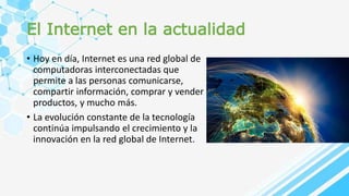 El Internet en la actualidad
• Hoy en día, Internet es una red global de
computadoras interconectadas que
permite a las personas comunicarse,
compartir información, comprar y vender
productos, y mucho más.
• La evolución constante de la tecnología
continúa impulsando el crecimiento y la
innovación en la red global de Internet.
 