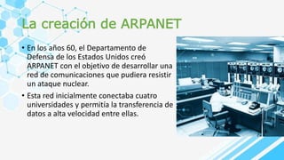 La creación de ARPANET
• En los años 60, el Departamento de
Defensa de los Estados Unidos creó
ARPANET con el objetivo de desarrollar una
red de comunicaciones que pudiera resistir
un ataque nuclear.
• Esta red inicialmente conectaba cuatro
universidades y permitía la transferencia de
datos a alta velocidad entre ellas.
 