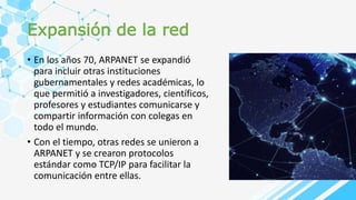Expansión de la red
• En los años 70, ARPANET se expandió
para incluir otras instituciones
gubernamentales y redes académicas, lo
que permitió a investigadores, científicos,
profesores y estudiantes comunicarse y
compartir información con colegas en
todo el mundo.
• Con el tiempo, otras redes se unieron a
ARPANET y se crearon protocolos
estándar como TCP/IP para facilitar la
comunicación entre ellas.
 