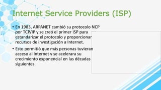 Internet Service Providers (ISP)
• En 1983, ARPANET cambió su protocolo NCP
por TCP/IP y se creó el primer ISP para
estandarizar el protocolo y proporcionar
recursos de investigación a Internet.
• Esto permitió que más personas tuvieran
acceso al Internet y se acelerara su
crecimiento exponencial en las décadas
siguientes.
 