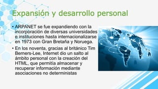 Expansión y desarrollo personal
• ARPANET se fue expandiendo con la
incorporación de diversas universidades
e instituciones hasta internacionalizarse
en 1973 con Gran Bretaña y Noruega.
• En los noventa, gracias al británico Tim
Berners-Lee, Internet dio un salto al
ámbito personal con la creación del
HTML, que permitía almacenar y
recuperar información mediante
asociaciones no deterministas
 