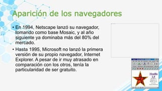 Aparición de los navegadores
• En 1994, Netscape lanzó su navegador,
tomando como base Mosaic, y al año
siguiente ya dominaba más del 80% del
mercado.
• Hasta 1995, Microsoft no lanzó la primera
versión de su propio navegador, Internet
Explorer. A pesar de ir muy atrasado en
comparación con los otros, tenía la
particularidad de ser gratuito.
 