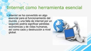 Internet como herramienta esencial
• Internet se ha convertido en algo
esencial para el funcionamiento del
mundo, y una falla de internet por un
segundo podría significar pérdidas
económicas y de vidas humanas,
así como caos y destrucción a nivel
global.
 