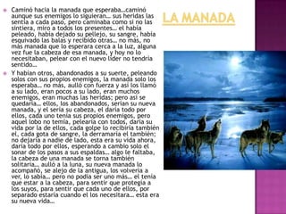 



Caminó hacia la manada que esperaba…caminó
aunque sus enemigos lo siguieran… sus heridas las
sentía a cada paso, pero caminaba como si no las
sintiera, miro a todos los presentes… el había
peleado, había dejado su pellejo, su sangre, había
esquivado las balas y recibido otras… no más, no
más manada que lo esperara cerca a la luz, alguna
vez fue la cabeza de esa manada, y hoy no lo
necesitaban, pelear con el nuevo líder no tendría
sentido…
Y habían otros, abandonados a su suerte, peleando
solos con sus propios enemigos, la manada solo los
esperaba… no más, aulló con fuerza y así los llamó
a su lado, eran pocos a su lado, eran muchos
enemigos, eran muchas las heridas; pero así se
quedaría… ellos, los abandonados, serían su nueva
manada, y el sería su cabeza, el daría todo por
ellos, cada uno tenía sus propios enemigos, pero
aquel lobo no temía, pelearía con todos, daría su
vida por la de ellos, cada golpe lo recibiría también
el, cada gota de sangre, la derramaría el también;
no dejaría a nadie de lado, esta era su vida ahora,
daría todo por ellos, esperando a cambio solo el
sonar de los pasos a sus espaldas… algo le faltaba,
la cabeza de una manada se torna también
solitaria… aulló a la luna, su nueva manada lo
acompañó, se alejo de la antigua, los volvería a
ver, lo sabía… pero no podía ser uno más… el tenía
que estar a la cabeza, para sentir que protegía a
los suyos, para sentir que cada uno de ellos, por
separado estaría cuando el los necesitara… esta era
su nueva vida…

 