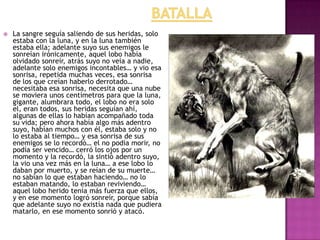 

La sangre seguía saliendo de sus heridas, solo
estaba con la luna, y en la luna también
estaba ella; adelante suyo sus enemigos le
sonreían irónicamente, aquel lobo había
olvidado sonreír, atrás suyo no veía a nadie,
adelante solo enemigos incontables… y vio esa
sonrisa, repetida muchas veces, esa sonrisa
de los que creían haberlo derrotado…
necesitaba esa sonrisa, necesita que una nube
se moviera unos centímetros para que la luna,
gigante, alumbrara todo, el lobo no era solo
el, eran todos, sus heridas seguían ahí,
algunas de ellas lo habían acompañado toda
su vida; pero ahora había algo más adentro
suyo, habían muchos con él, estaba solo y no
lo estaba al tiempo… y esa sonrisa de sus
enemigos se lo recordó… el no podía morir, no
podía ser vencido… cerró los ojos por un
momento y la recordó, la sintió adentro suyo,
la vio una vez más en la luna… a ese lobo lo
daban por muerto, y se reían de su muerte…
no sabían lo que estaban haciendo… no lo
estaban matando, lo estaban reviviendo…
aquel lobo herido tenía más fuerza que ellos,
y en ese momento logró sonreír, porque sabía
que adelante suyo no existía nada que pudiera
matarlo, en ese momento sonrió y atacó.

 