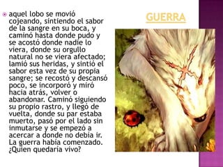 

aquel lobo se movió
cojeando, sintiendo el sabor
de la sangre en su boca, y
caminó hasta donde pudo y
se acostó donde nadie lo
viera, donde su orgullo
natural no se viera afectado;
lamió sus heridas, y sintió el
sabor esta vez de su propia
sangre; se recostó y descansó
poco, se incorporó y miró
hacia atrás, volver o
abandonar. Caminó siguiendo
su propio rastro, y llegó de
vuelta, donde su par estaba
muerto, pasó por el lado sin
inmutarse y se empezó a
acercar a donde no debía ir.
La guerra había comenzado.
¿Quien quedaría vivo?

 