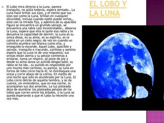 

El Lobo mira directo a la Luna, parece
tranquilo, no aúlla todavía, espera sentado… La
Luna hacé brillar sus ojos, y el siente que sus
ojos son como la Luna, brillan en cualquier
oscuridad, incluso cuando nadie puede verlos…
esta con la mirada fija, y adentro de su apacible
figura se encuentra un gruñido salvaje, se
encuentra una rabia casi incontrolable… observa
la Luna, espera que ella le quite esa rabia y le
devuelva la capacidad de dormir; la Luna es su
única diosa, es su alma, es su espíritu, es la
calma en un cielo negro; de vez en cuando un
colmillo alumbra tan blanco como ella, y
enseguida lo esconde. Aquel Lobo, apacible y
salvaje, tranquilo e iracundo, cariñoso y asesino
espera que la Luna le de una respuesta; sus
orejas están alerta y su pelaje comienza a
erizarse, toma un respiro, se pone de pie y
desde su alma lanza un aullido desgarrador, su
rabia se ha ido… su aullido es respondido por
uno mucho más cariñoso, su pareja, su luna en
forma de lobo corre hacia el, le mordisquea una
oreja y corre abajo de la colina. En medio de
una noche que solo es alumbrada por la Luna, El
Lobo corre detrás de aquella hembra, y se da
cuenta, sin entenderlo, que en esa noche, lo
acompañan sus dos amantes. La luz plateada
deja de alumbrar los plateados pelajes de los
lobos que corren entre los árboles, y la Luna se
queda esperando a que el Lobo la necesite una
vez más.

 