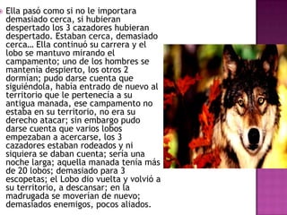 

Ella pasó como si no le importara
demasiado cerca, si hubieran
despertado los 3 cazadores hubieran
despertado. Estaban cerca, demasiado
cerca… Ella continuó su carrera y el
lobo se mantuvo mirando el
campamento; uno de los hombres se
mantenía despierto, los otros 2
dormían; pudo darse cuenta que
siguiéndola, había entrado de nuevo al
territorio que le pertenecía a su
antigua manada, ese campamento no
estaba en su territorio, no era su
derecho atacar; sin embargo pudo
darse cuenta que varios lobos
empezaban a acercarse, los 3
cazadores estaban rodeados y ni
siquiera se daban cuenta; sería una
noche larga; aquella manada tenía más
de 20 lobos; demasiado para 3
escopetas; el Lobo dio vuelta y volvió a
su territorio, a descansar; en la
madrugada se moverían de nuevo;
demasiados enemigos, pocos aliados.

 