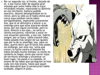 

Por un segundo vio, al frente, alejado de
él, a ese nuevo líder de aquella gran
manada que antes había sido la suya;
mirándolo retador, mostrando su dominio
en ese territorio; hubiera podido
atacarlo, dejarlo desangrándose en la
nieve; pero su oído ya le había dicho que
cerca suyo estaban varios lobos
persiguiéndolos, esperando justamente
eso, que el se detuviera a atacar a su
enemigo para que ellos atacaran desde
atrás; por eso siguió corriendo, pero lo
miró, directo a sus ojos… no sería su
último encuentro; volverían a estar en
una situación parecida, y esa vez, habría
sangre; por su boca, sabía nuestro lobo,
había pasado más sangre de sus iguales
que por la de su enemigo; eso, para un
lobo, quería decir que el tenía más poder,
sin embargo, por esta vez, tenía que
correr; la lucha contra el bisonte les
había llevado mucho tiempo; la noche no
tardaría en llegar, tenía que correr lejos
de territorio enemigo y encontrar un
buen lugar; los pasos a su espalda, el
aroma de los lobos que perseguían se hizo
cada vez más lejana, hasta que aquel
Lobo descubrió que la persecución había
acabado, aligeró el paso…

 
