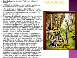 









Cuando la presa es más difícil, más valoras el
trofeo…
-¿Y? Por 2 centimetros y ese maldito animal me
arranca el cuello de un solo movimiento.
-Por favor, fue un pequeño descuido, lo tenemos
donde queremos, seguiremos las huellas a pie, los
encontramos, algunos disparos y todo acabó, no
sabrán que les pasó.
3 hombres, 2 hablando, uno en silencio caminando
lentamente entre un bosque pintado de blanco,
siguiendo huellas en la nieve esperando que no se
borren antes de encontrar la locación de sus
presas… un sol que no calienta mucho; y 7 lobos
huyendo en la inmensidad del mundo… Estos 3
cazadores se habían conocido hablando de cazar las
presas más difíciles; los 3 habían ido, por separado
a África, habían cazado desde pequeños; sus casas
estaban llenas de trofeos de caza…
Los hombres, los únicos animales que cazan por
diversión, los hombres tienen un vacío tan grande
que necesitan cazar para sentirse superiores; los
ojos del venado se ven tan tranquilos, tan en paz,
que el hombre lo tubo que cazar, para sentirse más
que el. Pero eso no le basto; el lobo que ataca al
venado desde siglos antes de que el pudiera
alcanzarlo, también se convirtió en presa.
El hombre creó herramientas para sobrevivir frente
a los animales más aptos para cazar que él y para
defenderse de los agresivos, fue un movimiento
inteligente, pero aún así, un lobo era mucho más
hábil que un hombre con lanza; los 2 lograban
comer, pero el hombre, egoísta, no podía aceptar
esto, mejoró sus armas para ser más eficaz…

 