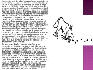 



Algo, en los ojos del lobo, en su pecho, en su aullido, en
sus movimientos… el lobo, sin ser el animal más rápido;
sin ser el más apto para esconderse, sin tener la mejor
vista, ni el mejor ojo, ni las mejores armas; fue tal vez
la mayor competencia del hombre, se estableció en los 5

continentes, pobló gran parte del mundo; la realidad
nos dice que un lobo en muy raras ocasiones ataca al
humano sin que este le represente una amenaza real
a él o a miembros de su manada, como en el cazo
del encuentro de nuestro lobo y uno de los
cazadores; sin embargo, que un lobo, de vez en
cuando, robara una presa a un humano; aunque el
humano tuviera más de donde comer, representaba
un reto para él, una rebeldía contra su dominio, que
para que satisfaga al hombre común, debe ser
absoluto; y esos ojos, esos ojos cargados de orgullo,
de saberse imponente, al hombre lo molestan
demasiado, y por eso necesita de darle disparos a su
cuerpo, de verlo muerto por sus balas para sentirse
alguien… aquel vacío adentro del hombre es tan
grande que necesita eliminar cualquier cosa que vea
tiene algo que el no; la envidia del hombre, su
ambición no tiene limites.
Por eso estos 3 coleccionan sus trofeos y se
enorgullecen de haber matado a casi toda especie
existente, excepto una, al hablar, los 3 coincidieron
en que nunca habían matado a un lobo gris; y se
decidieron a realizar una expedición de caza para
buscar ese propósito; y al primero que encontraron
es a nuestro lobo; que en este momento encuentra,
junto a su manada, a un grupo de bisones, recuerda
tener hambre, y se prepara para cazar, la diferencia
de la caza del hombre y del lobo, es que el lobo lo
hace por necesidad; sin odio, sin envidia, sin
ambición mayor que la de alimentarse a si mismo y
alimentar a la manada. Los 2 son cazadores, pero
solo uno podría dejar de cazar sin morir.

 