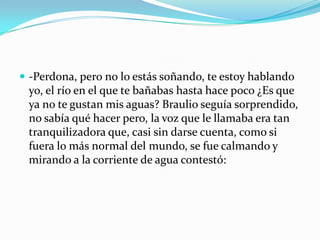 -Perdona, pero no lo estás soñando, te estoy hablando
 yo, el río en el que te bañabas hasta hace poco ¿Es que
 ya no te gustan mis aguas? Braulio seguía sorprendido,
 no sabía qué hacer pero, la voz que le llamaba era tan
 tranquilizadora que, casi sin darse cuenta, como si
 fuera lo más normal del mundo, se fue calmando y
 mirando a la corriente de agua contestó:
 