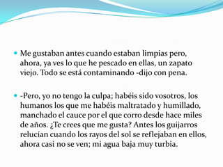  Me gustaban antes cuando estaban limpias pero,
  ahora, ya ves lo que he pescado en ellas, un zapato
  viejo. Todo se está contaminando -dijo con pena.

 -Pero, yo no tengo la culpa; habéis sido vosotros, los
  humanos los que me habéis maltratado y humillado,
  manchado el cauce por el que corro desde hace miles
  de años. ¿Te crees que me gusta? Antes los guijarros
  relucían cuando los rayos del sol se reflejaban en ellos,
  ahora casi no se ven; mi agua baja muy turbia.
 