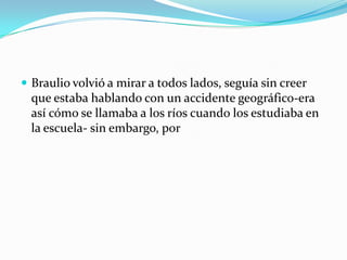  Braulio volvió a mirar a todos lados, seguía sin creer
  que estaba hablando con un accidente geográfico-era
  así cómo se llamaba a los ríos cuando los estudiaba en
  la escuela- sin embargo, por
 