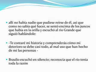  allí no había nadie que pudiese reírse de él, así que
  como no sabía qué hacer, se sentó encima de los juncos
  que había en la orilla y escuchó al rio Grande que
  siguió hablándole:

 -Te contaré mi historia y comprenderás cómo mi
  deterioro se debe casi todo, al mal uso que han hecho
  de mí las personas -

 Braulio escuchó en silencio; reconocía que el río tenía
  toda la razón
 