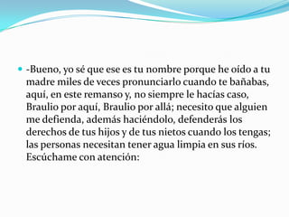  -Bueno, yo sé que ese es tu nombre porque he oído a tu
 madre miles de veces pronunciarlo cuando te bañabas,
 aquí, en este remanso y, no siempre le hacías caso,
 Braulio por aquí, Braulio por allá; necesito que alguien
 me defienda, además haciéndolo, defenderás los
 derechos de tus hijos y de tus nietos cuando los tengas;
 las personas necesitan tener agua limpia en sus ríos.
 Escúchame con atención:
 
