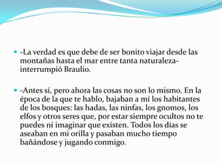  -La verdad es que debe de ser bonito viajar desde las
 montañas hasta el mar entre tanta naturaleza-
 interrumpió Braulio.

 -Antes sí, pero ahora las cosas no son lo mismo. En la
 época de la que te hablo, bajaban a mí los habitantes
 de los bosques: las hadas, las ninfas, los gnomos, los
 elfos y otros seres que, por estar siempre ocultos no te
 puedes ni imaginar que existen. Todos los días se
 aseaban en mi orilla y pasaban mucho tiempo
 bañándose y jugando conmigo.
 