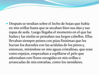  Después se tendían sobre el lecho de hojas que había
 en mis orillas hasta que se secaban bien sus alas y sus
 ropas de seda. Luego llegaba el momento en el que las
 hadas y las ninfas se peinaban sus largos cabellos. Ellas
 llevaban siempre peines con púas finísimas que les
 hacían los duendes con las acídulas de los pinos y,
 entonces, mirándose en mis aguas cristalinas, que eran
 como espejos, empezaban a cepillarse el pelo que
 adornaban con flores recogidas en mis orillas o
 arrancadas de mis entrañas, como los nenúfares.
 