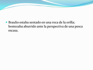  Braulio estaba sentado en una roca de la orilla;
  bostezaba aburrido ante la perspectiva de una pesca
  escasa.
 