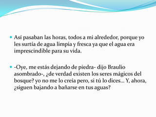  Así pasaban las horas, todos a mi alrededor, porque yo
 les surtía de agua limpia y fresca ya que el agua era
 imprescindible para su vida.

 -Oye, me estás dejando de piedra- dijo Braulio
 asombrado-, ¿de verdad existen los seres mágicos del
 bosque? yo no me lo creía pero, si tú lo dices… Y, ahora,
 ¿siguen bajando a bañarse en tus aguas?
 