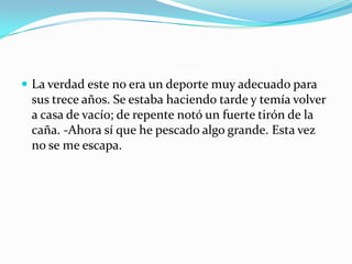  La verdad este no era un deporte muy adecuado para
 sus trece años. Se estaba haciendo tarde y temía volver
 a casa de vacío; de repente notó un fuerte tirón de la
 caña. -Ahora sí que he pescado algo grande. Esta vez
 no se me escapa.
 