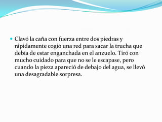  Clavó la caña con fuerza entre dos piedras y
 rápidamente cogió una red para sacar la trucha que
 debía de estar enganchada en el anzuelo. Tiró con
 mucho cuidado para que no se le escapase, pero
 cuando la pieza apareció de debajo del agua, se llevó
 una desagradable sorpresa.
 