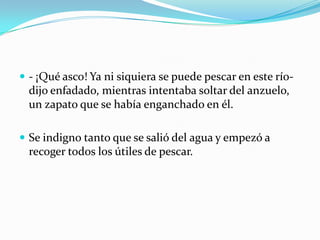  - ¡Qué asco! Ya ni siquiera se puede pescar en este río-
  dijo enfadado, mientras intentaba soltar del anzuelo,
  un zapato que se había enganchado en él.

 Se indigno tanto que se salió del agua y empezó a
  recoger todos los útiles de pescar.
 