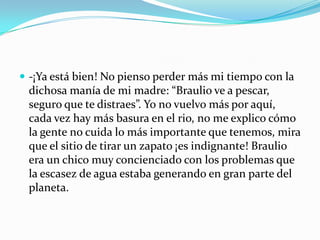  -¡Ya está bien! No pienso perder más mi tiempo con la
 dichosa manía de mi madre: “Braulio ve a pescar,
 seguro que te distraes”. Yo no vuelvo más por aquí,
 cada vez hay más basura en el rio, no me explico cómo
 la gente no cuida lo más importante que tenemos, mira
 que el sitio de tirar un zapato ¡es indignante! Braulio
 era un chico muy concienciado con los problemas que
 la escasez de agua estaba generando en gran parte del
 planeta.
 