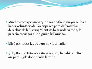  Muchas veces pensaba que cuando fuera mayor se iba a
  hacer voluntario de Greenpeace para defender los
  derechos de la Tierra; Mientras lo guardaba todo, le
  pareció escuchar que alguien le llamaba.

 Miró por todos lados pero no vio a nadie.


 -¡Eh, Braulio Esta vez estaba seguro, lo había vuelto a
  oír pero… ¿de dónde salía la voz?
 