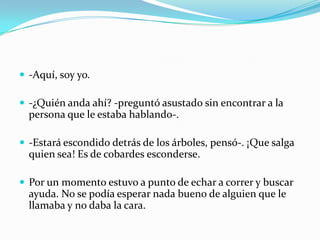  -Aquí, soy yo.

 -¿Quién anda ahí? -preguntó asustado sin encontrar a la
  persona que le estaba hablando-.

 -Estará escondido detrás de los árboles, pensó-. ¡Que salga
  quien sea! Es de cobardes esconderse.

 Por un momento estuvo a punto de echar a correr y buscar
  ayuda. No se podía esperar nada bueno de alguien que le
  llamaba y no daba la cara.
 