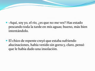  -Aquí, soy yo, el río, ¿es que no me ves? Has estado
 pescando toda la tarde en mis aguas; bueno, más bien
 intentándolo.

 El chico de repente creyó que estaba sufriendo
 alucinaciones, había venido sin gorra y, claro, pensó
 que le había dado una insolación.
 