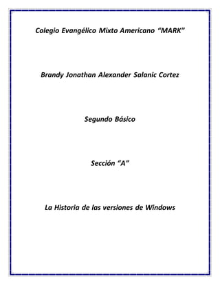 Colegio Evangélico Mixto Americano “MARK” 
Brandy Jonathan Alexander Salanic Cortez 
Segundo Básico 
Sección “A” 
La Historia de las versiones de Windows 
 