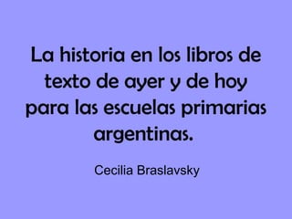 La historia en los libros de
texto de ayer y de hoy
para las escuelas primarias
argentinas.
Cecilia Braslavsky
 