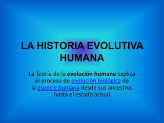 LA HISTORIA EVOLUTIVA 
HUMANA 
La Teoría de la evolución humana explica 
el proceso de evolución biológica de 
la especie humana desde sus ancestros 
hasta el estado actual 
 