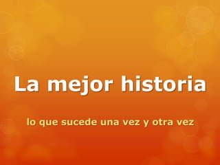 La mejor historia
lo que sucede una vez y otra vez
 