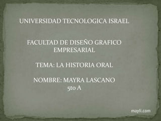 UNIVERSIDAD TECNOLOGICA ISRAEL FACULTAD DE DISEÑO GRAFICO EMPRESARIAL TEMA: LA HISTORIA ORAL NOMBRE: MAYRA LASCANO 5to A  mayli.com 
