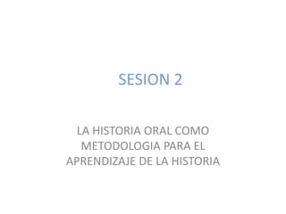 SESION 2 LA HISTORIA ORAL COMO METODOLOGIA PARA EL APRENDIZAJE DE LA HISTORIA 