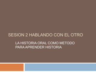 SESION 2 HABLANDO CON EL OTRO LA HISTORIA ORAL COMO METODO PARA APRENDER HISTORIA 