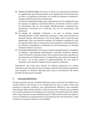 5) Técnica de relación lógica: En la que se tiende a la comunicación mediante
los significantes, pero desconectados, de los significados. Esta escisión ente
el verbo y su significado emocional, es el medio de mantener la distancia e
impedir la elaboración de los sentimientos.
La relación es puramente lógica, pero improductiva y sin la significación que
le es propia. La rigidez, la repetición obsesiva, los rituales y todo el cuadro
de mecanismos que les son propios (desplazamiento, condensaciones,
anulaciones, conversión en el contrario, etc.) son los mecanismos más
específicos.
6) La técnica de evitación: Conforme a la cual, el enfermo tiende
sistemáticamente a eludir situaciones, personas o cosas, que movilizan su
situación interna, directamente, a través del objeto, sobre el que han sido
desplazadas. Hay una evitación constante, del ambiente, mediante la crisis
de angustia fóbica. Son sus mecanismos más específicos, el desplazamiento,
las actitudes contrafóbicas, la limitación de las circunstancias y el chantaje
mediante el temor a la locura.
7) La técnica demostrativa: En la que se tiende sistemáticamente a manipular
el ambiente, imponiéndole determinados contenidos simbólicos propios,
como si fueran los contenidos reales. Son sus mecanismos más específicos, la
dramatización, el exhibicionismo y la imposición como medio de manejo de
los otros, y en el polo opuesto la sugestionabilidad. Por otra parte la
represión, como medio de negación de los aspectos conflictivos.
Entendemos que todas estas técnicas de defensa representan los medios
específicos que cada enfermo pone en juego en función de la estructura personal,
para mantener la distancia adecuada para evitar la movilización del núcleo
psicótico de base que le es propio.
V. NUCLEO PSICÓTICO
El núcleo psicótico de base fundamentalmente surge a partir de los trabajos de la
escuela kliniana. Está basado en la consideración, de que el cuadro clínico que
presenta un paciente constituye una superestructura defensiva, para mantener
inmovilizado dicho núcleo psicótico. Toda persona sana o enferma sería portador
de un núcleo psicótico en el sentido de una estructura de relación básica de objeto,
sobre el que construye su personalidad posterior. Dicha relación básica de objeto es
la que se estableció con predominancia en las primeras fases del desarrollo y como
el modo de su primera relación, con la realidad.
 