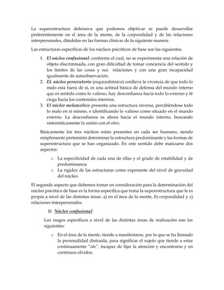 La superestructura defensiva que podemos objetivar se puede desarrollar
preferentemente en el área de la mente, de la corporalidad y de las relaciones
interpersonales, dándolas en las formas clínicas de la siguiente manera.
Las estructuras específicas de los núcleos psicóticos de base son las siguientes.
1. El núcleo confusional: conforme el cual, no se experimenta una relación de
objeto discriminada, con gran dificultad de tomar conciencia del sentido y
los límites de las cosas y sus relaciones y con una gran incapacidad
igualmente de autoobservación.
2. EL núcleo persecutorio (esquizofrénico) conlleva la vivencia de que todo lo
malo esta fuera de sí, es una actitud básica de defensa del mundo interno
que es sentido como lo valioso, hay desconfianza hacia todo lo externo y fé
ciega hacia los contenidos internos.
3. El núcleo melancólico presenta una estructura inversa, percibiéndose todo
lo malo en sí mismo, e identificando lo valioso como situado en el mundo
externo. La desconfianza es ahora hacia el mundo interno, buscando
sistemáticamente la unión con el otro.
Básicamente los tres núcleos están presentes en cada ser humano, siendo
simplemente pretensión determinar la estructura predominante y las formas de
superestructura que se han organizado. En este sentido debe matizarse dos
aspectos:
o La especificidad de cada una de ellas y el grado de estabilidad y de
predominancia
o La rigidez de las estructuras como exponente del nivel de gravedad
del núcleo.
El segundo aspecto que debemos tomar en consideración para la determinación del
núcleo psicótico de base es la forma específica que toma la superestructura que le es
propia a nivel de las distintas áreas: a) en el área de la mente, b) corporalidad y c)
relaciones interpersonales.
1) Núcleo confusional
Los rasgos específicos a nivel de las distintas áreas de realización son los
siguientes:
o En el área de la mente, tiende a manifestarse, por lo que se ha llamado
la personalidad distraída, para significar el sujeto que tiende a estar
continuamente “ido”, incapaz de fijar la atención y encontrarse y en
continuos olvidos.
 