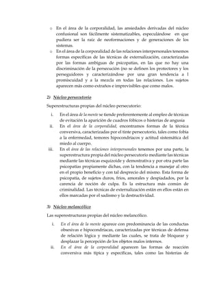 o En el área de la corporalidad, las ansiedades derivadas del núcleo
confusional son fácilmente sistematizables, especulándose en que
pudiera ser la raíz de neoformaciones y de generaciones de los
sistemas.
o En el área de la corporalidad de las relaciones interpersonales tenemos
formas específicas de las técnicas de externalización, caracterizadas
por las formas ambiguas de psicopatías, en las que no hay una
discriminación de la persecución (no se definen los protectores y los
perseguidores y caracterizándose por una gran tendencia a l
promiscuidad y a la mezcla en todas las relaciones. Los sujetos
aparecen más como extraños e imprevisibles que como malos.
2) Núcleo persecutorio
Superestructuras propias del núcleo persecutorio:
i. En el área de la mente se tiende preferentemente al empleo de técnicas
de evitación la aparición de cuadros fóbicos o histerias de angusia
ii. En el área de la corporalidad, encontramos formas de la técnica
conversiva, caracterizadas por el tinte persecutorio, tales como fobia
a la enfermedad, temores hipocondríacos y actitud sistemática del
miedo al cuerpo.
iii. En el área de las relaciones interpersonales tenemos por una parte, la
superestructura propia del núcleo persecutorio mediante las técnicas
mediante las técnicas esquizoide y demostrativa y por otra parte las
psicopatías propiamente dichas, con la tendencia a manejar al otro
en el propio beneficio y con tal desprecio del mismo. Esta forma de
psicopatía, de sujetos duros, fríos, amorales y despiadados, por la
carencia de noción de culpa. Es la estructura más común de
criminalidad. Las técnicas de externalización están en ellos están en
ellos marcadas por el sadismo y la destructividad.
3) Núcleo melancólico
Las superestructuras propias del núcleo melancólico.
i. En el área de la mente aparece con predominancia de las conductas
obsesivas e hipocondríacas, caracterizadas por técnicas de defensa
de relación lógica y mediante las cuales, se trata de bloquear y
desplazar la percepción de los objetos malos internos.
ii. En el área de la corporalidad aparecen las formas de reacción
conversiva más típica y específicas, tales como las histerias de
 