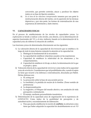 conversión, que permite controlar, atacar y paralizar los objetos
malos en su base de fijación somática.
iii. En el área de las relaciones interpersonales tenemos por una parte la
reestructuración directa del núcleo, con la aparición de las técnicas
depresivas y por otra parte, las formas de externalización de una
experiencia de detrimento y daño interno.
VI. CAPACIDADES YOICAS
En el proceso de establecimiento de los niveles de capacidades yoicas. La
exploración se tiende a realizar a dos niveles, uno directo, con la determinación de
aspectos funcionales del YO, y el otro, indirecto, basado en la determinación de la
capacidad yoica de elaborar la situación de conflicto.
Las funciones yoicas de determinadas directamente son las siguientes:
1) La valoración directa de la capacidad de discriminación que se establece a lo
largo de toda la toma historia contando la atención en la capacidad de:
a. Distinguir lo fundamental de la secundario
b. La capacidad de establecer relaciónes causales en las experiencias
c. Capacidad de establecer la relatividad de las situaciones y los
comportamientos.
d. Capacidad de establecer el clivaje, es decir, la determinación de lo que
es propio y ajeno.
2) Valoración directa de la capacidad de interiorizar como índice de la capacidad
yoica de asimilación. Consideremos que tal posibilidades alta, cuando el sujeto
no tiene que recurrir a las defensas e externalización, descatadas por Balint.
Dichas defensas son:
a. EL acting out
b. La proyección sobre la base de una escisión previa
c. La inealidad y la pérdida de noción de lo familiar. (Tener sentido de
pertenencia)
d. La despersonalización
e. La negación y el bloqueo del mundo afectivo, son anulación de toda
percepción o estimulación.
f. El manejo, mediante personalidades inauténticas.
3) Determinación de la capacidad yoica de organización de la experiencia de
CONFLICTO. Como índice de la posibilidad de percepción y de
autoobservación y secundariamente de elaboración.
a. Para que pueda establecerse la noción de conflicto, la estructura yoica
tiene que haber adquirido la capacidad de desdoblamiento en un YO
 