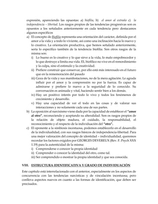 expresión, apareciendo las opuestas: a) biofilia, b) el amor al extraño c) la
independencia – libertad. Los rasgos propios de las tendencias progresivas son os
opuestos a los señalados anteriormente en cada tendencia pero destacamos
algunos específicos
a) El concepto de Biofilia representa una orientación del carácter, definida por el
amor a la vida y a todo lo viviente, así como una inclinación hacia lo nuevo y
lo creativo. La orientación productiva, que hemos señalado anteriormente,
sería lo específico también de la tendencia biofilia. Son otros rasgos de la
misma son:
i) Lo bueno es lo creativo y lo que sirve a la vida, lo malo empobrecedor y
lo que destruye a limita esa vida. EL biofílico no vive en el remordimiento
y la culpa, sino el estímulo y la creatividad.
ii) Prefiere construir que conservar, por ello está más interesado en el futuro
que en la rememoración del pasado
iii) Goza de la vida y sus manifestaciones, no de la mera agitación. Le agrada
influir por el amor y la comprensión no por la fuerza. Es capaz de
admirarse y prefiere lo nuevo a la seguridad de lo conocido. Su
conversación es animada y vital, haciendo sentir bien a los demás.
iv) Hay un positivo interés por todo lo vivo y todos los fenómenos de
crecimiento y desarrollo.
v) Hay una capacidad de ver el todo en las cosas y de valorar sus
interacciones y no solamente cada una de sus partes.
b) La oposición al narcisismo viene dada por la capacidad de establecer el “amor
al otro”, reconociendo y aceptando su alteralidad. Son os rasgos propios de
la relación de objeto madura, el cuidado, la responsabilidad, el
reconocimiento y el respecto de la individuación del “otro”.
c) El oponente a la simbiosis incestuosa, podemos establecerlo en el desarrollo
de la individualidad, con sus rasgos básicos de independencia-libertad. Para
una mejor valoración del concepto de identidad – individualidad, queremos
recordar los factores exigidos por GEORGES DEVEREUX (Rev. F. Psych XXX
1.19) para la autenticidad de la misma:
i) Comprenderse o conocer la propia identidad
ii) Comprender o conocer la identidad del otro, como tal.
iii) Ser comprendido o mostrar la propia identidad y que sea conocida.
VIII. ESTRUCTURA IDENTIFICATIVA Y GRADO DE INDIVIDUACIÓN
Este capítulo está interrelacionado con el anterior, especialmente en los aspectos de
concurrencia con las tendencias narcisticas y de vinculación incestuosa; pero
conlleva aspectos nuevos en cuanto a las formas de identificación, que deben ser
precisados.
 