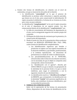 a. Existen dos formas de identificación, en relación con el nivel de
autonomía, con que se mueven los dos polos de la relación:
i. La identificación “concordante” en la que el proceso de
identificación se produce sobre estructuras y aspectos parciales,
que tienen eco en el otro, pero conservando la individuación. El
sujeto encuentra la definición y la forma de su vivencia en el otro,
pero como un puro estímulo.
ii. La identificación “complementaria” en la cual el sujeto encuentra
en el otro el depositario de un aspecto propio. Las dos
consecuencias básicas de la identificación “complementaria” son:
1. La falta de conocimiento del fenómeno de depositación en
el otro, con la consiguiente negación del carácter propio del
contenido.
2. El bloqueo de dicha toma de conciencia por la presencia y la
conservación del depositario.
3. Desde el punto de vista de la presentación clínica podemos
encontrar con ROSALEA SHONBAR (Rev. Psico. 1968),
cuatro formas de identificación complementaria:
a. Las identificaciones regresivas que tienden a
producirse en sujetos con una ruptura traumática de
la situación simbiótica y que tienden, posteriormente,
a la continua reproducción de situaciones de
permanencia en estado de unión no diferenciación.
b. Las pseudoidentificaciones de O. FENICHEL,
estructuradas sobre la base de una relación narcistica,
con la necesidad, de que el objeto se comporte como
corresponde a deseo inconsciente.
c. La “identificación con el agresor”, descrita por
ANNA FREUD, en que se tiende a la apropiación de
la identidad de la persona frente a la que se siente
indefenso, para negar el sentimiento; y con la
siguiente creación de una identidad falsa.
d. La identificación reactiva o “identificación maligna”
de RIKSON, que corresponde a la identificación con
la identidad “temida” de la persona significativa; de
hecho, esta contribuye al proceso identificativo, por
su necesidad de proyección.
4. FORMAS DE COMUNICACIÓN
Junto con la apreciación de las formas de presentación
clínica, disponemos de otra forma de identificación de las
 